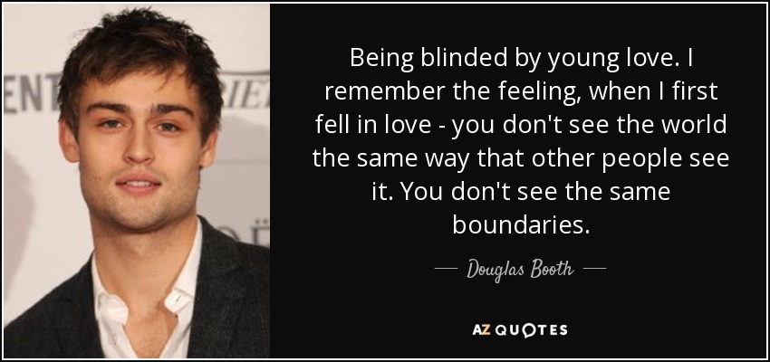 Being blinded by young love. I remember the feeling, when I first fell in love - you don't see the world the same way that other people see it. You don't see the same boundaries. - Douglas Booth