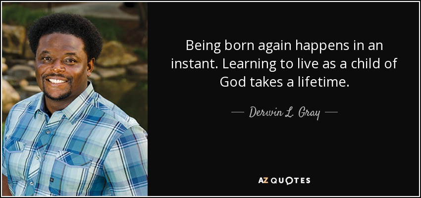 Being born again happens in an instant. Learning to live as a child of God takes a lifetime. - Derwin L. Gray