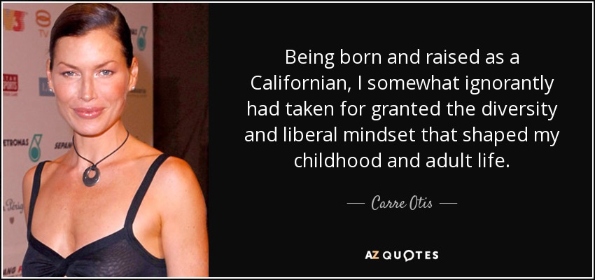 Being born and raised as a Californian, I somewhat ignorantly had taken for granted the diversity and liberal mindset that shaped my childhood and adult life. - Carre Otis