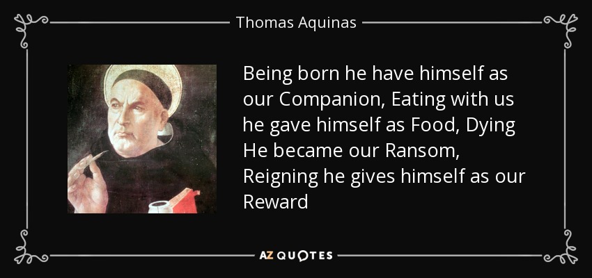 Being born he have himself as our Companion, Eating with us he gave himself as Food, Dying He became our Ransom, Reigning he gives himself as our Reward - Thomas Aquinas