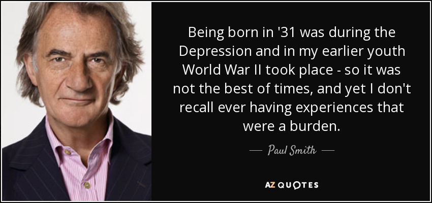 Being born in '31 was during the Depression and in my earlier youth World War II took place - so it was not the best of times, and yet I don't recall ever having experiences that were a burden. - Paul Smith