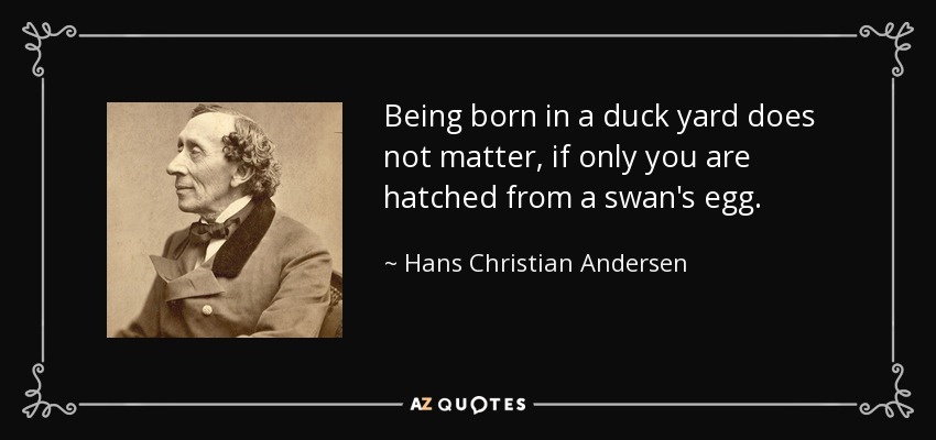 Being born in a duck yard does not matter, if only you are hatched from a swan's egg. - Hans Christian Andersen