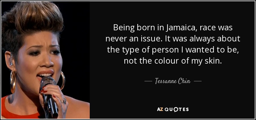 Being born in Jamaica, race was never an issue. It was always about the type of person I wanted to be, not the colour of my skin. - Tessanne Chin
