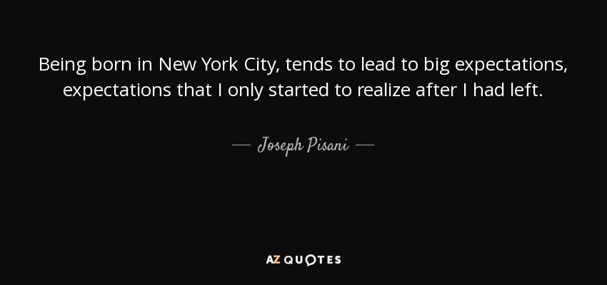 Being born in New York City, tends to lead to big expectations, expectations that I only started to realize after I had left. - Joseph Pisani