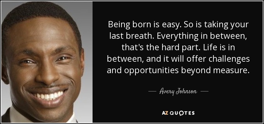 Being born is easy. So is taking your last breath. Everything in between, that's the hard part. Life is in between, and it will offer challenges and opportunities beyond measure. - Avery Johnson