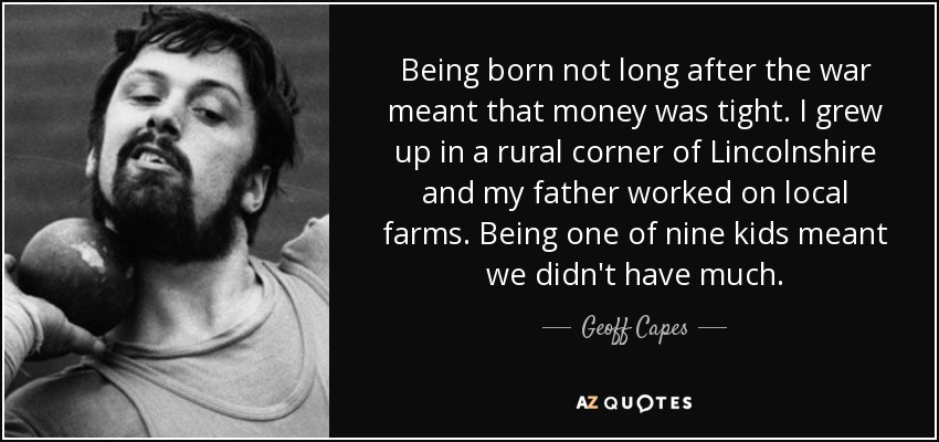Being born not long after the war meant that money was tight. I grew up in a rural corner of Lincolnshire and my father worked on local farms. Being one of nine kids meant we didn't have much. - Geoff Capes