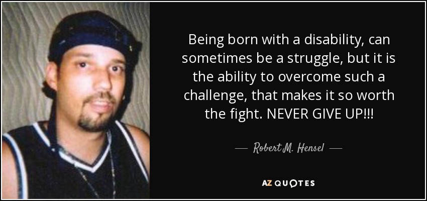Being born with a disability, can sometimes be a struggle, but it is the ability to overcome such a challenge, that makes it so worth the fight. NEVER GIVE UP!!! - Robert M. Hensel