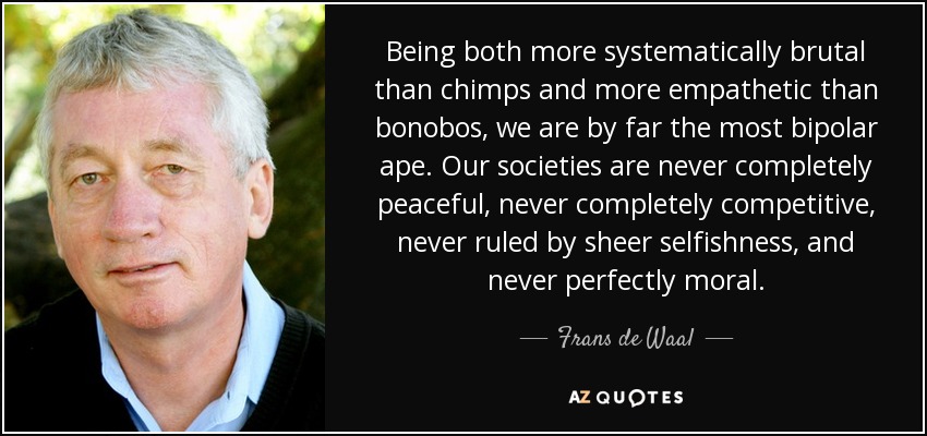 Being both more systematically brutal than chimps and more empathetic than bonobos, we are by far the most bipolar ape. Our societies are never completely peaceful, never completely competitive, never ruled by sheer selfishness, and never perfectly moral. - Frans de Waal