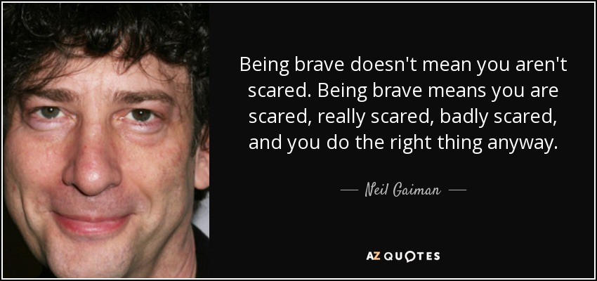 Being brave doesn't mean you aren't scared. Being brave means you are scared, really scared, badly scared, and you do the right thing anyway. - Neil Gaiman
