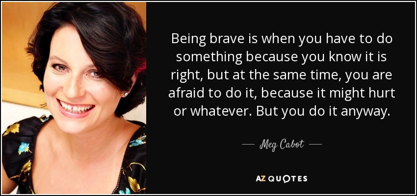 Being brave is when you have to do something because you know it is right, but at the same time, you are afraid to do it, because it might hurt or whatever. But you do it anyway. - Meg Cabot