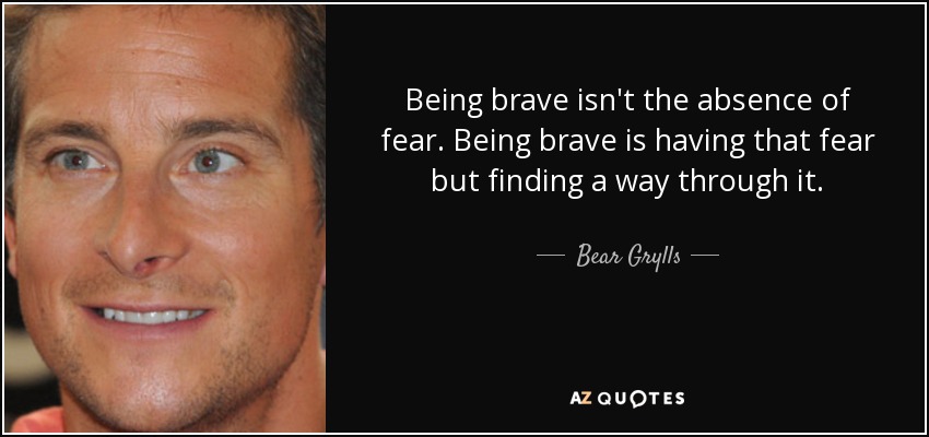 Being brave isn't the absence of fear. Being brave is having that fear but finding a way through it. - Bear Grylls