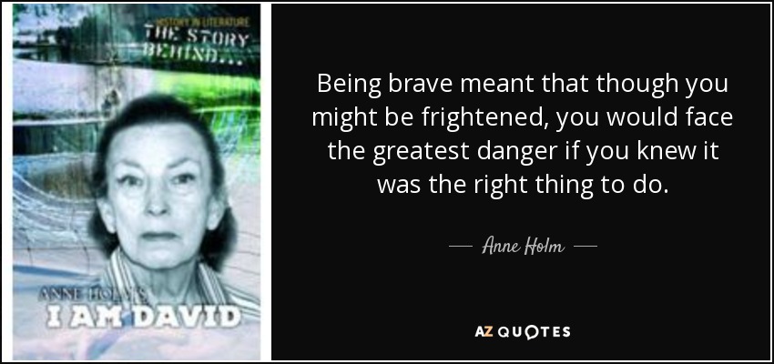 Being brave meant that though you might be frightened, you would face the greatest danger if you knew it was the right thing to do. - Anne Holm
