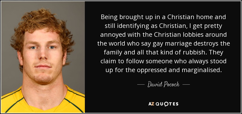 Being brought up in a Christian home and still identifying as Christian, I get pretty annoyed with the Christian lobbies around the world who say gay marriage destroys the family and all that kind of rubbish. They claim to follow someone who always stood up for the oppressed and marginalised. - David Pocock