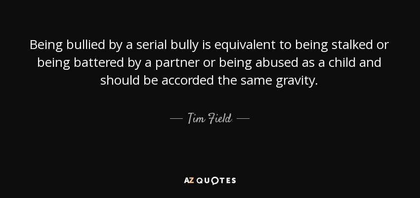 Being bullied by a serial bully is equivalent to being stalked or being battered by a partner or being abused as a child and should be accorded the same gravity. - Tim Field