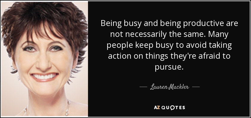 Being busy and being productive are not necessarily the same. Many people keep busy to avoid taking action on things they're afraid to pursue. - Lauren Mackler
