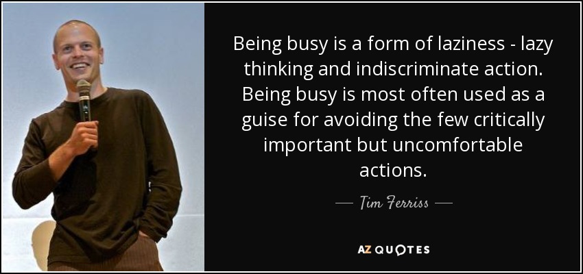 Being busy is a form of laziness - lazy thinking and indiscriminate action. Being busy is most often used as a guise for avoiding the few critically important but uncomfortable actions. - Tim Ferriss