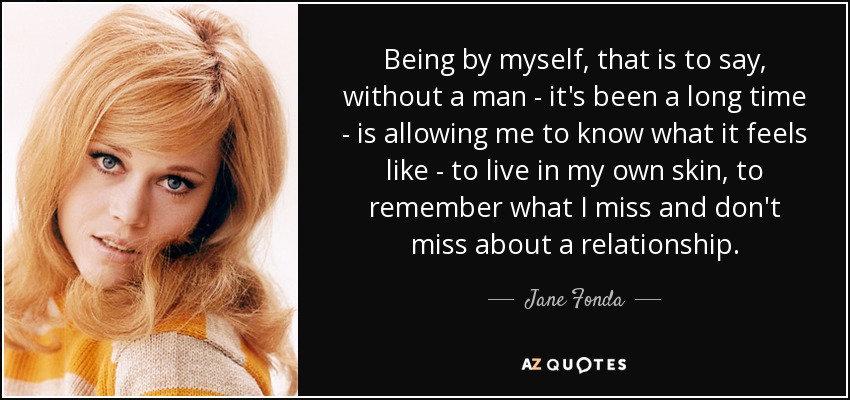 Being by myself, that is to say, without a man - it's been a long time - is allowing me to know what it feels like - to live in my own skin, to remember what I miss and don't miss about a relationship. - Jane Fonda