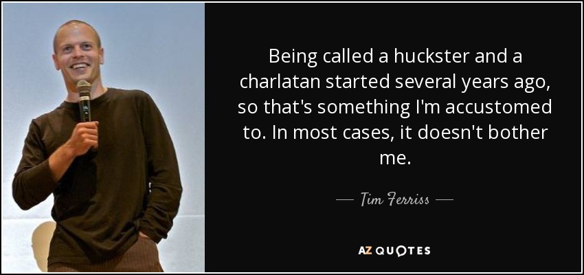 Being called a huckster and a charlatan started several years ago, so that's something I'm accustomed to. In most cases, it doesn't bother me. - Tim Ferriss