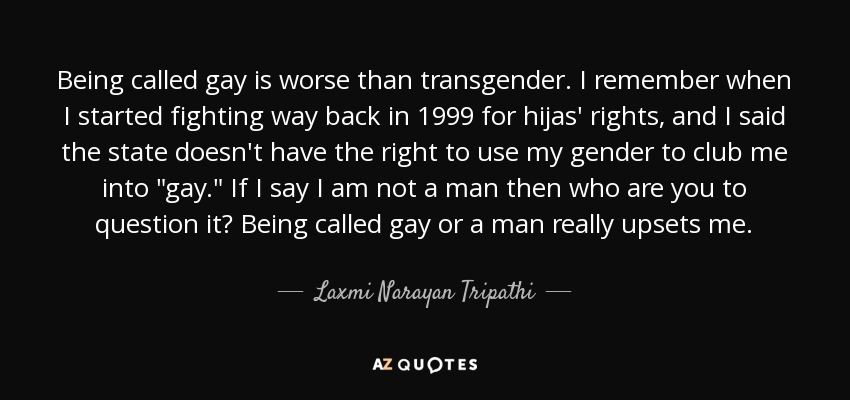 Being called gay is worse than transgender. I remember when I started fighting way back in 1999 for hijas' rights, and I said the state doesn't have the right to use my gender to club me into 