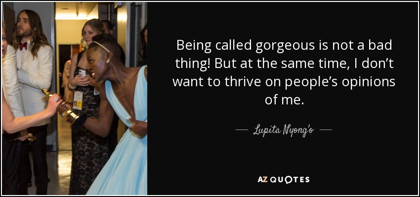 Being called gorgeous is not a bad thing! But at the same time, I don’t want to thrive on people’s opinions of me. - Lupita Nyong'o