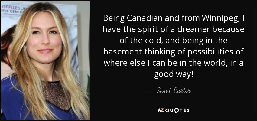 Being Canadian and from Winnipeg, I have the spirit of a dreamer because of the cold, and being in the basement thinking of possibilities of where else I can be in the world, in a good way! - Sarah Carter