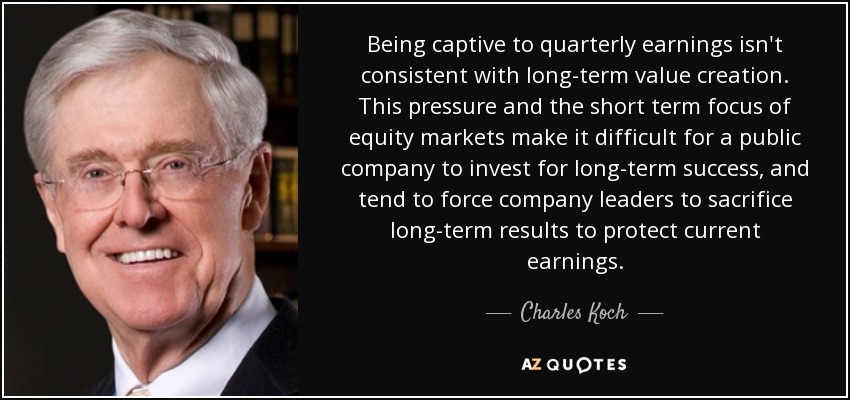 Being captive to quarterly earnings isn't consistent with long-term value creation. This pressure and the short term focus of equity markets make it difficult for a public company to invest for long-term success, and tend to force company leaders to sacrifice long-term results to protect current earnings. - Charles Koch