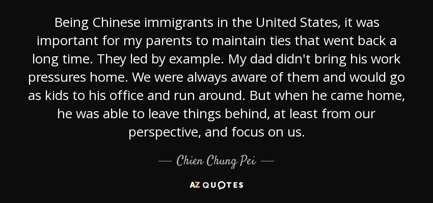 Being Chinese immigrants in the United States, it was important for my parents to maintain ties that went back a long time. They led by example. My dad didn't bring his work pressures home. We were always aware of them and would go as kids to his office and run around. But when he came home, he was able to leave things behind, at least from our perspective, and focus on us. - Chien Chung Pei