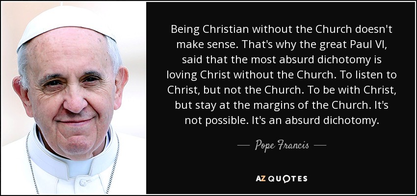 Being Christian without the Church doesn't make sense. That's why the great Paul VI, said that the most absurd dichotomy is loving Christ without the Church. To listen to Christ, but not the Church. To be with Christ, but stay at the margins of the Church. It's not possible. It's an absurd dichotomy. - Pope Francis
