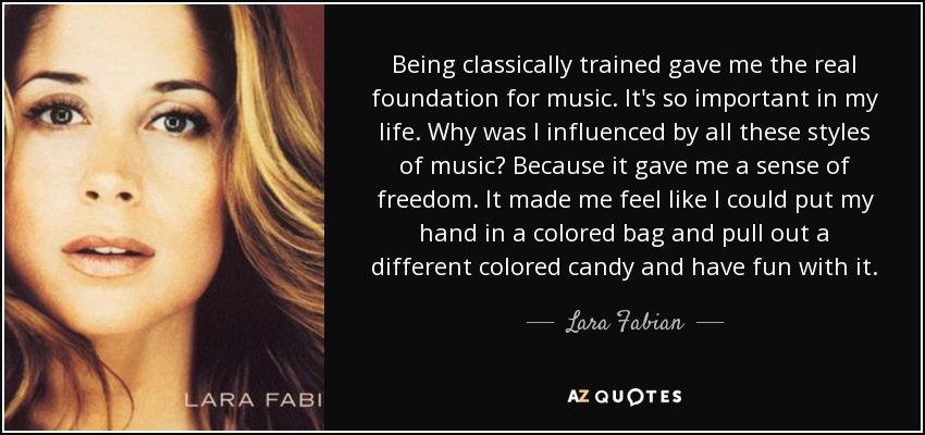 Being classically trained gave me the real foundation for music. It's so important in my life. Why was I influenced by all these styles of music? Because it gave me a sense of freedom. It made me feel like I could put my hand in a colored bag and pull out a different colored candy and have fun with it. - Lara Fabian