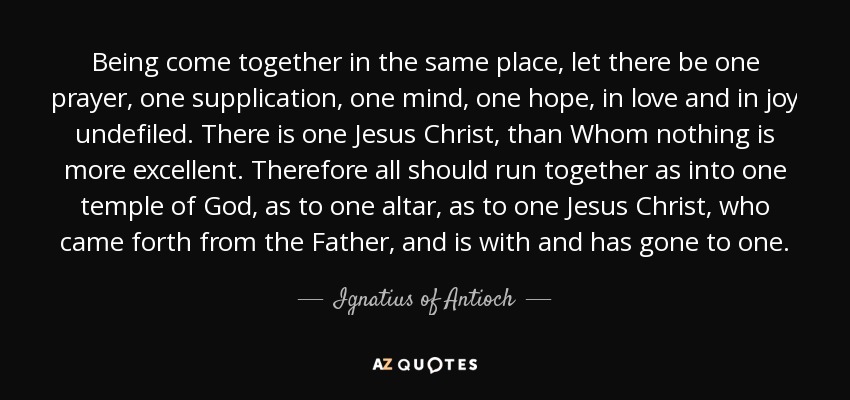 Being come together in the same place, let there be one prayer, one supplication, one mind, one hope, in love and in joy undefiled. There is one Jesus Christ, than Whom nothing is more excellent. Therefore all should run together as into one temple of God, as to one altar, as to one Jesus Christ, who came forth from the Father, and is with and has gone to one. - Ignatius of Antioch