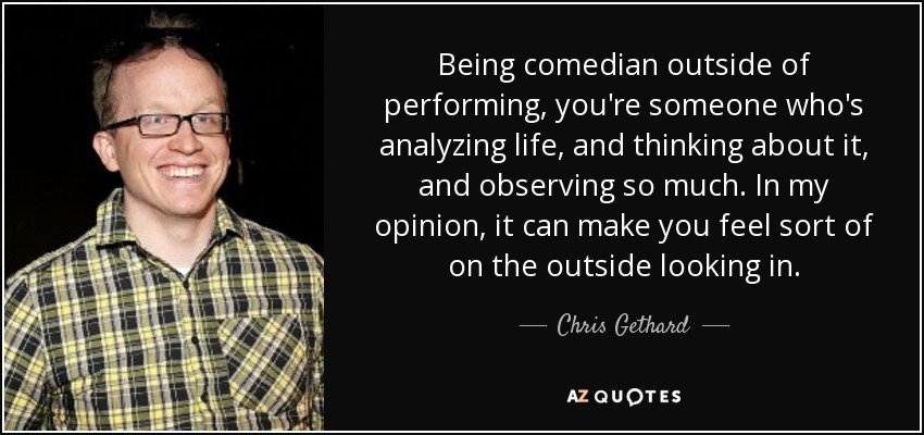 Being comedian outside of performing, you're someone who's analyzing life, and thinking about it, and observing so much. In my opinion, it can make you feel sort of on the outside looking in. - Chris Gethard