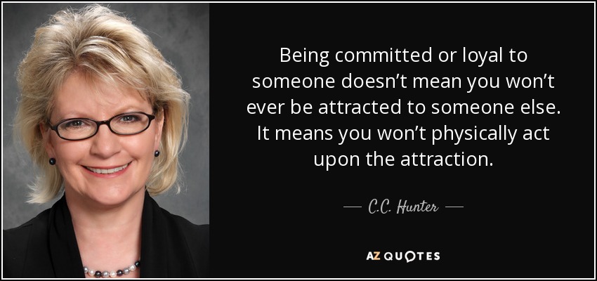 Being committed or loyal to someone doesn’t mean you won’t ever be attracted to someone else. It means you won’t physically act upon the attraction. - C.C. Hunter