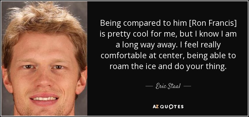 Being compared to him [Ron Francis] is pretty cool for me, but I know I am a long way away. I feel really comfortable at center, being able to roam the ice and do your thing. - Eric Staal