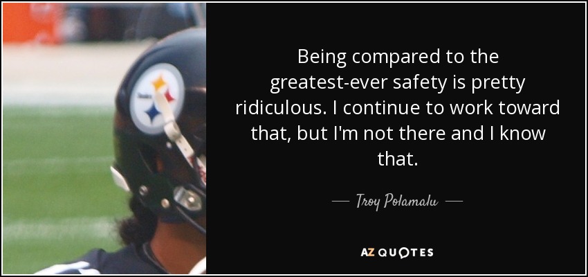 Being compared to the greatest-ever safety is pretty ridiculous. I continue to work toward that, but I'm not there and I know that. - Troy Polamalu