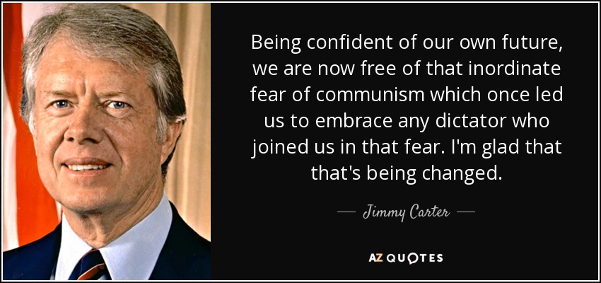 Being confident of our own future, we are now free of that inordinate fear of communism which once led us to embrace any dictator who joined us in that fear. I'm glad that that's being changed. - Jimmy Carter