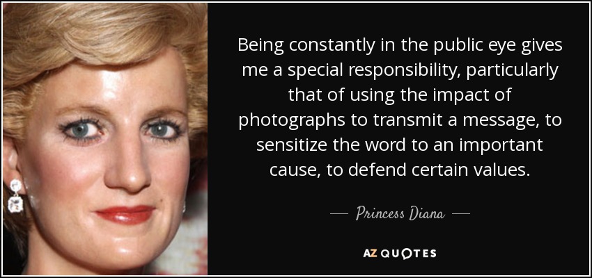 Being constantly in the public eye gives me a special responsibility, particularly that of using the impact of photographs to transmit a message, to sensitize the word to an important cause, to defend certain values. - Princess Diana