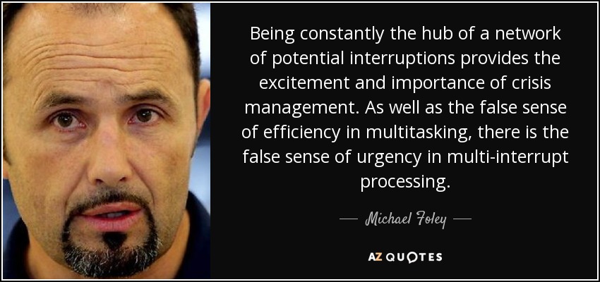 Being constantly the hub of a network of potential interruptions provides the excitement and importance of crisis management. As well as the false sense of efficiency in multitasking, there is the false sense of urgency in multi-interrupt processing. - Michael Foley