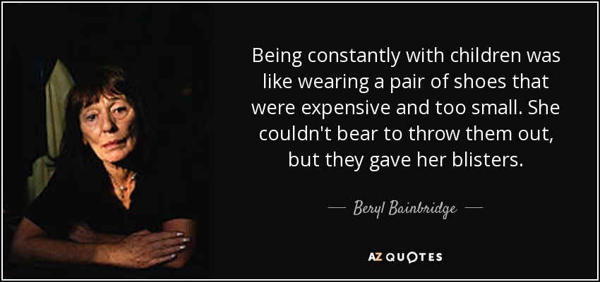 Being constantly with children was like wearing a pair of shoes that were expensive and too small. She couldn't bear to throw them out, but they gave her blisters. - Beryl Bainbridge