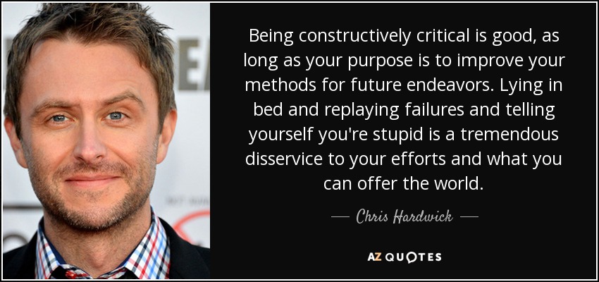 Being constructively critical is good, as long as your purpose is to improve your methods for future endeavors. Lying in bed and replaying failures and telling yourself you're stupid is a tremendous disservice to your efforts and what you can offer the world. - Chris Hardwick
