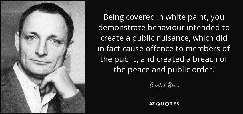 Being covered in white paint, you demonstrate behaviour intended to create a public nuisance, which did in fact cause offence to members of the public, and created a breach of the peace and public order. - Gunter Brus