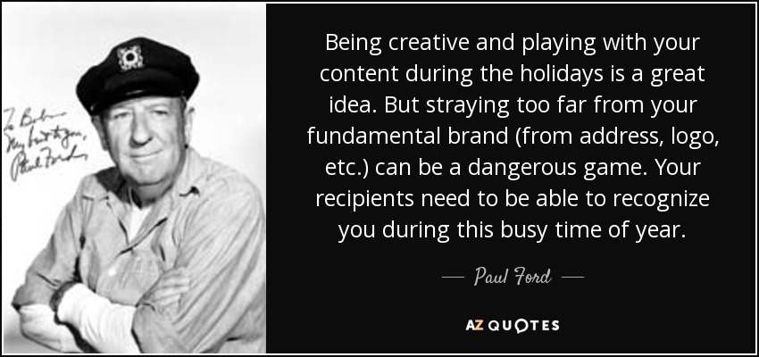 Being creative and playing with your content during the holidays is a great idea. But straying too far from your fundamental brand (from address, logo, etc.) can be a dangerous game. Your recipients need to be able to recognize you during this busy time of year. - Paul Ford
