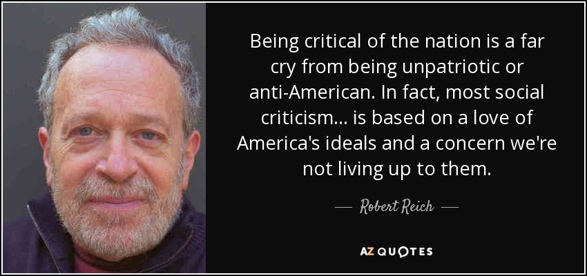 Being critical of the nation is a far cry from being unpatriotic or anti-American. In fact, most social criticism . . . is based on a love of America's ideals and a concern we're not living up to them. - Robert Reich