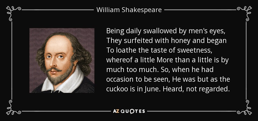Being daily swallowed by men's eyes, They surfeited with honey and began To loathe the taste of sweetness, whereof a little More than a little is by much too much. So, when he had occasion to be seen, He was but as the cuckoo is in June. Heard, not regarded. - William Shakespeare