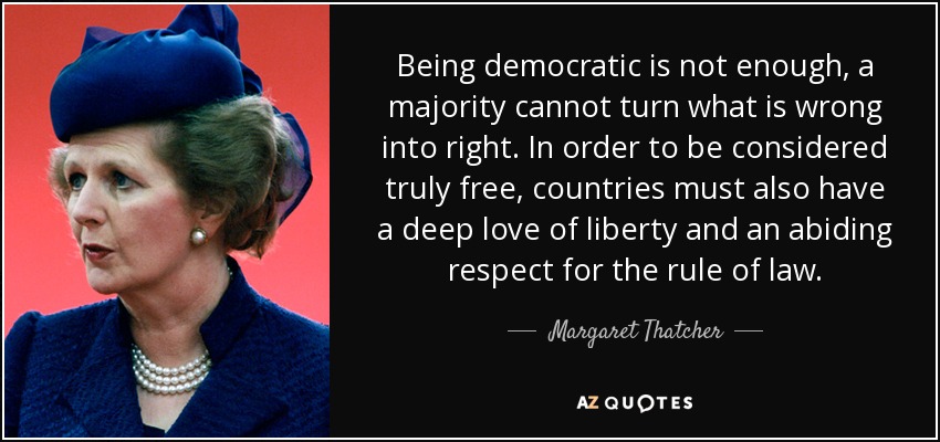 Being democratic is not enough, a majority cannot turn what is wrong into right. In order to be considered truly free, countries must also have a deep love of liberty and an abiding respect for the rule of law. - Margaret Thatcher