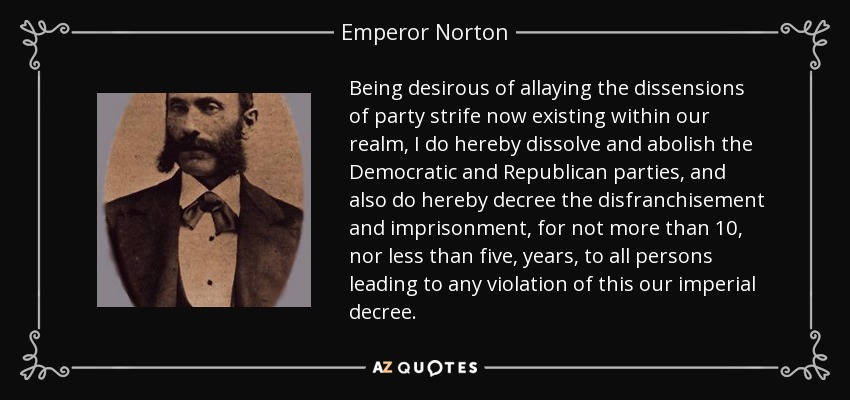 Being desirous of allaying the dissensions of party strife now existing within our realm, I do hereby dissolve and abolish the Democratic and Republican parties, and also do hereby decree the disfranchisement and imprisonment, for not more than 10, nor less than five, years, to all persons leading to any violation of this our imperial decree. - Emperor Norton