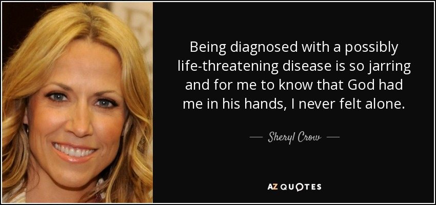 Being diagnosed with a possibly life-threatening disease is so jarring and for me to know that God had me in his hands, I never felt alone. - Sheryl Crow