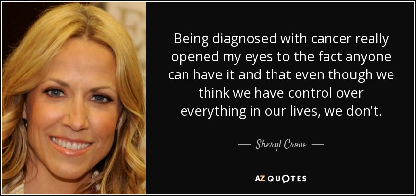 Being diagnosed with cancer really opened my eyes to the fact anyone can have it and that even though we think we have control over everything in our lives, we don't. - Sheryl Crow