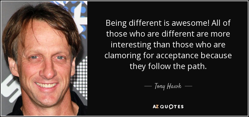 Being different is awesome! All of those who are different are more interesting than those who are clamoring for acceptance because they follow the path. - Tony Hawk