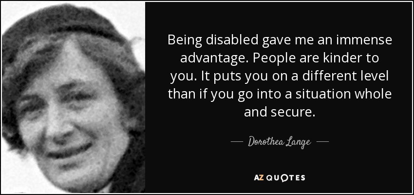 Being disabled gave me an immense advantage. People are kinder to you. It puts you on a different level than if you go into a situation whole and secure. - Dorothea Lange