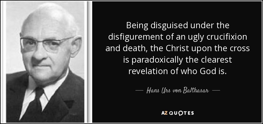 Being disguised under the disfigurement of an ugly crucifixion and death, the Christ upon the cross is paradoxically the clearest revelation of who God is. - Hans Urs von Balthasar